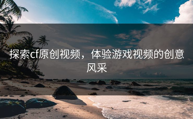 探索cf原创视频，体验游戏视频的创意风采