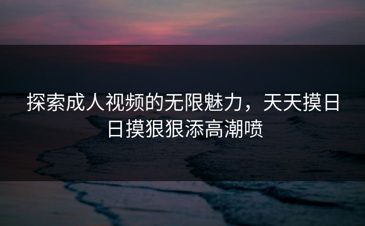 探索成人视频的无限魅力，天天摸日日摸狠狠添高潮喷