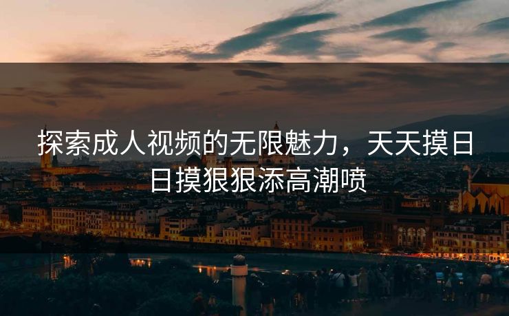 探索成人视频的无限魅力，天天摸日日摸狠狠添高潮喷