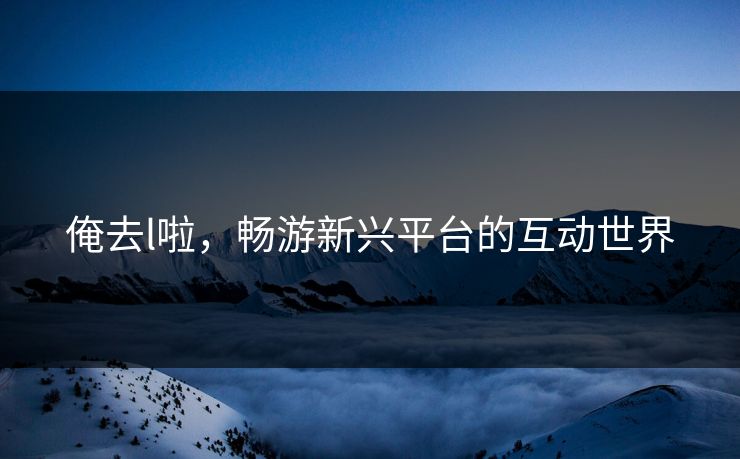 俺去l啦，畅游新兴平台的互动世界