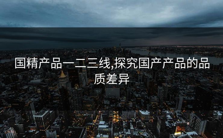 国精产品一二三线,探究国产产品的品质差异