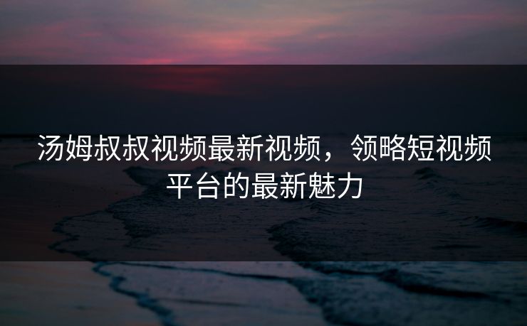 汤姆叔叔视频最新视频，领略短视频平台的最新魅力