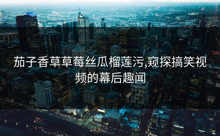 茄子香草草莓丝瓜榴莲污,窥探搞笑视频的幕后趣闻 茄子香草草莓丝瓜榴莲污,窥探搞笑视频的幕后趣闻