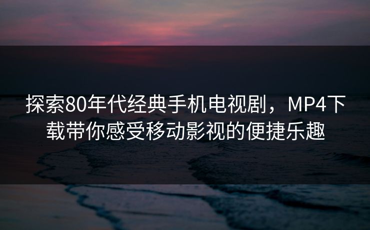探索80年代经典手机电视剧，MP4下载带你感受移动影视的便捷乐趣