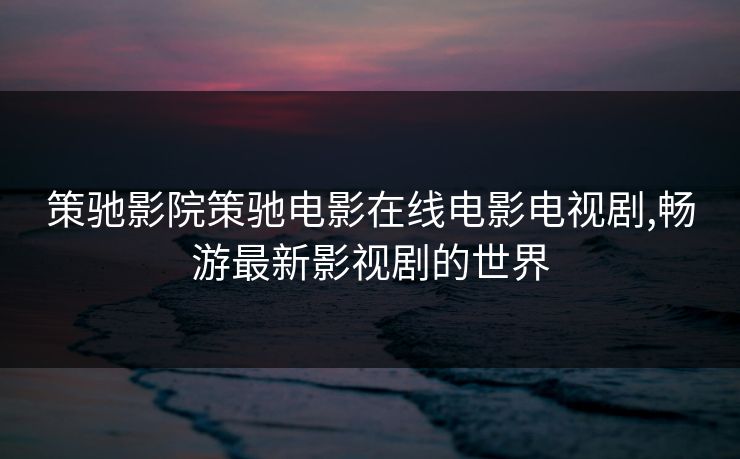 策驰影院策驰电影在线电影电视剧,畅游最新影视剧的世界 策驰影院策驰电影在线电影电视剧,畅游最新影视剧的世界