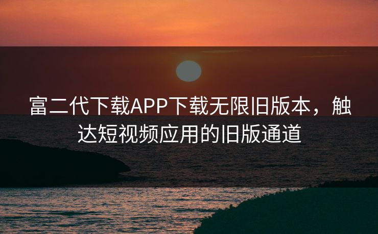 富二代下载APP下载无限旧版本，触达短视频应用的旧版通道