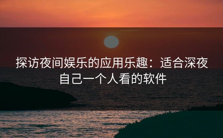 探访夜间娱乐的应用乐趣：适合深夜自己一个人看的软件