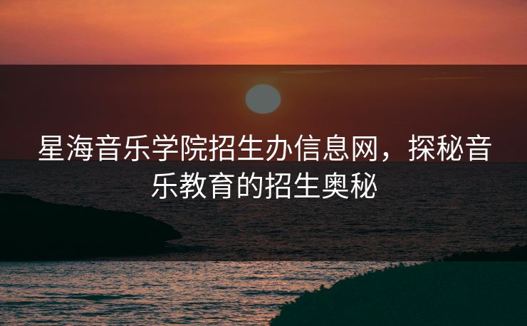 星海音乐学院招生办信息网,探秘音乐教育的招生奥秘 星海音乐学院招生办信息网,探秘音乐教育的招生奥秘