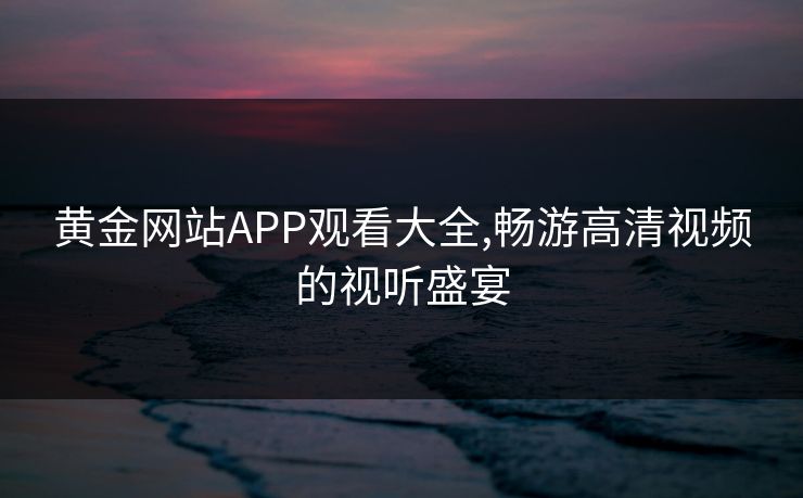 黄金网站APP观看大全,畅游高清视频的视听盛宴 黄金网站APP观看大全,畅游高清视频的视听盛宴