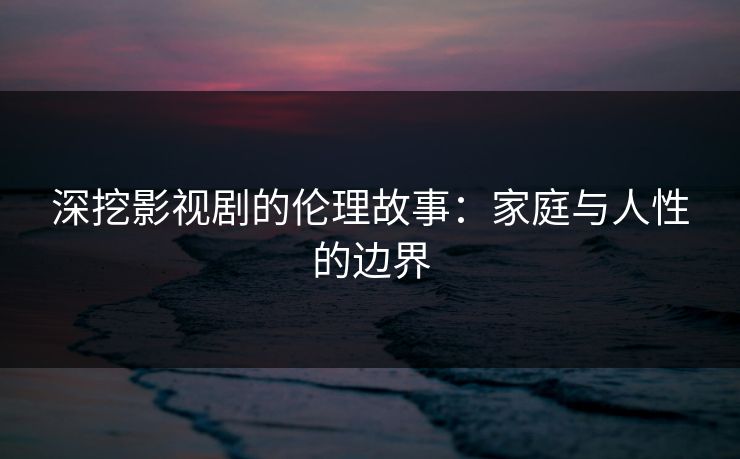 深挖影视剧的伦理故事:家庭与人性的边界 深挖影视剧的伦理故事:家庭与人性的边界