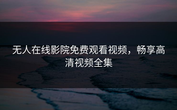 无人在线影院免费观看视频,畅享高清视频全集 无人在线影院免费观看视频,畅享高清视频全集