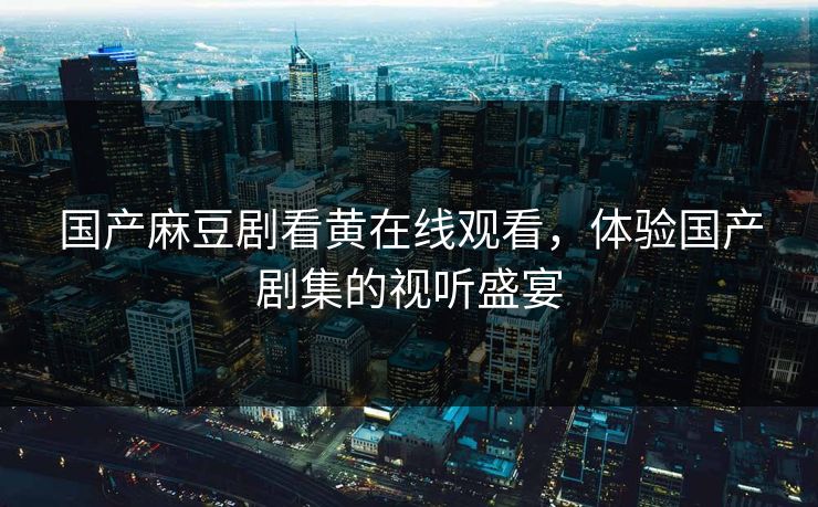 国产麻豆剧看黄在线观看,体验国产剧集的视听盛宴