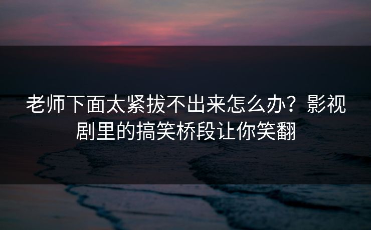 老师下面太紧拔不出来怎么办?影视剧里的搞笑桥段让你笑翻 老师下面太紧拔不出来怎么办?影视剧里的搞笑桥段让你笑翻