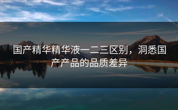 国产精华精华液一二三区别，洞悉国产产品的品质差异