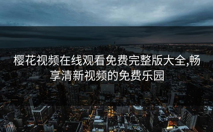 樱花视频在线观看免费完整版大全,畅享清新视频的免费乐园 樱花视频在线观看免费完整版大全,畅享清新视频的免费乐园