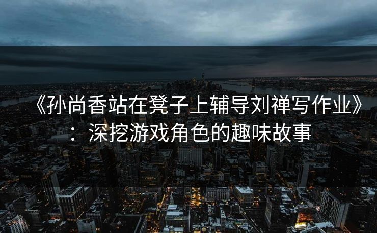 《孙尚香站在凳子上辅导刘禅写作业》：深挖游戏角色的趣味故事