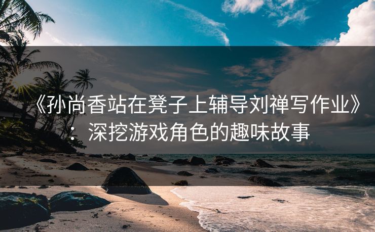 《孙尚香站在凳子上辅导刘禅写作业》:深挖游戏角色的趣味故事 《孙尚香站在凳子上辅导刘禅写作业》:深挖游戏角色的趣味故事