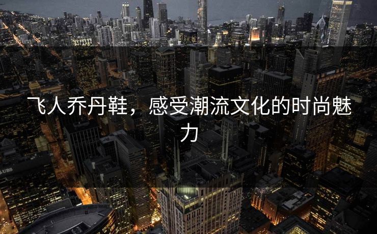 飞人乔丹鞋，感受潮流文化的时尚魅力