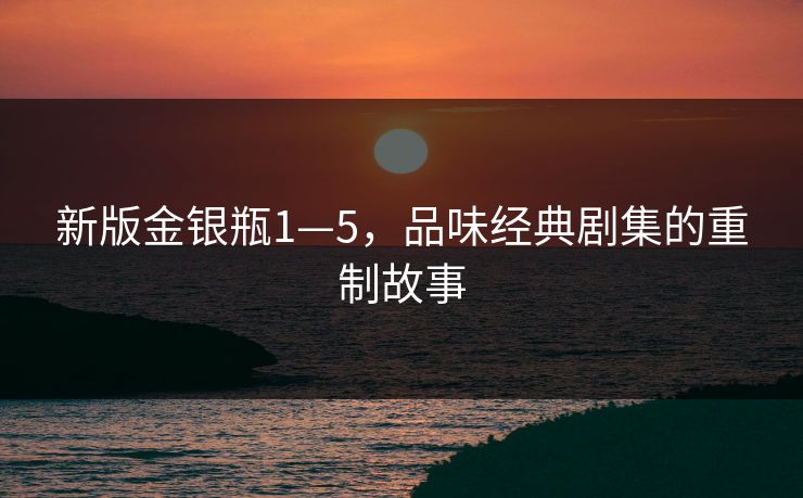 新版金银瓶1—5,品味经典剧集的重制故事 新版金银瓶1—5,品味经典剧集的重制故事