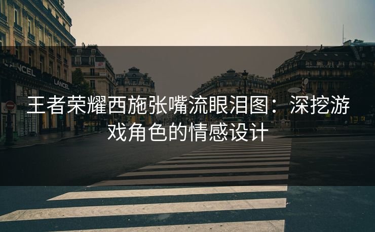 王者荣耀西施张嘴流眼泪图:深挖游戏角色的情感设计 王者荣耀西施张嘴流眼泪图:深挖游戏角色的情感设计