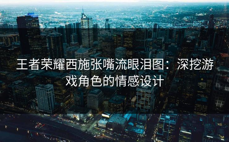 王者荣耀西施张嘴流眼泪图:深挖游戏角色的情感设计 王者荣耀西施张嘴流眼泪图:深挖游戏角色的情感设计
