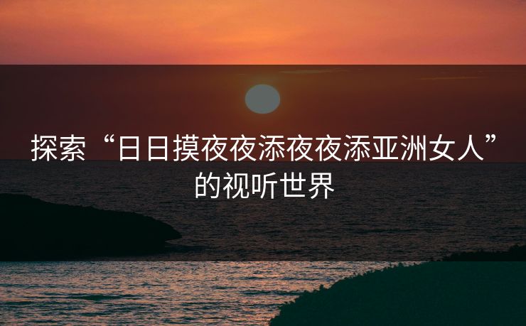 探索“日日摸夜夜添夜夜添亚洲女人”的视听世界 探索“日日摸夜夜添夜夜添亚洲女人”的视听世界