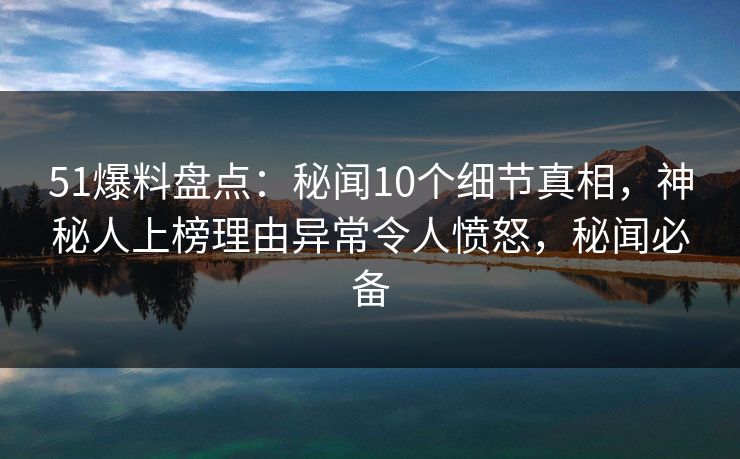 51爆料盘点：秘闻10个细节真相，神秘人上榜理由异常令人愤怒，秘闻必备