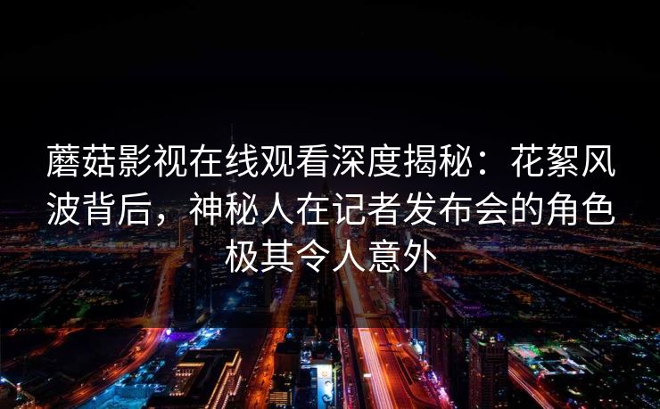 蘑菇影视在线观看深度揭秘:花絮风波背后,神秘人在记者发布会的角色极其令人意外 蘑菇影视在线观看深度揭秘:花絮风波背后,神秘人在记者发布会的角色极其令人意外