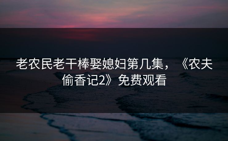 老农民老干棒娶媳妇第几集,《农夫偷香记2》免费观看 老农民老干棒娶媳妇第几集,《农夫偷香记2》免费观看