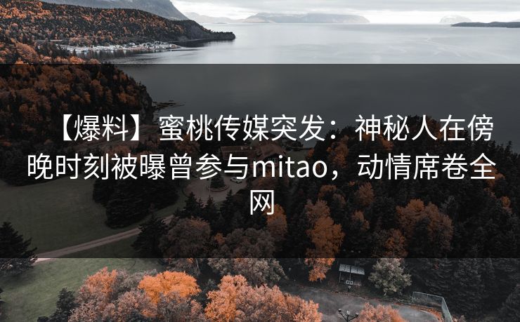 【爆料】蜜桃传媒突发：神秘人在傍晚时刻被曝曾参与mitao，动情席卷全网