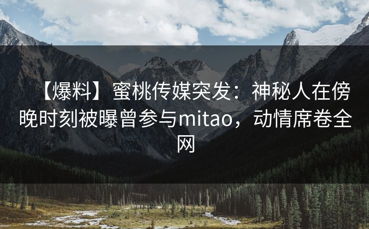 【爆料】蜜桃传媒突发:神秘人在傍晚时刻被曝曾参与mitao,动情席卷全网 【爆料】蜜桃传媒突发:神秘人在傍晚时刻被曝曾参与mitao,动情席卷全网