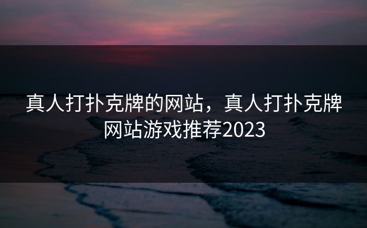 真人打扑克牌的网站，真人打扑克牌网站游戏推荐2023