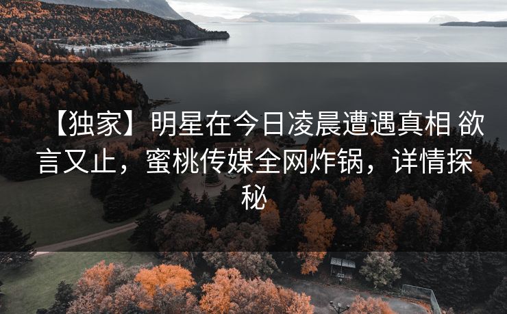 【独家】明星在今日凌晨遭遇真相 欲言又止,蜜桃传媒全网炸锅,详情探秘 【独家】明星在今日凌晨遭遇真相 欲言又止,蜜桃传媒全网炸锅,详情探秘