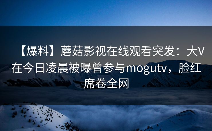 【爆料】蘑菇影视在线观看突发：大V在今日凌晨被曝曾参与mogutv，脸红席卷全网