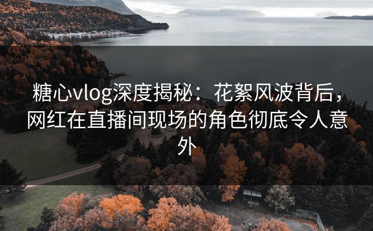 糖心vlog深度揭秘：花絮风波背后，网红在直播间现场的角色彻底令人意外