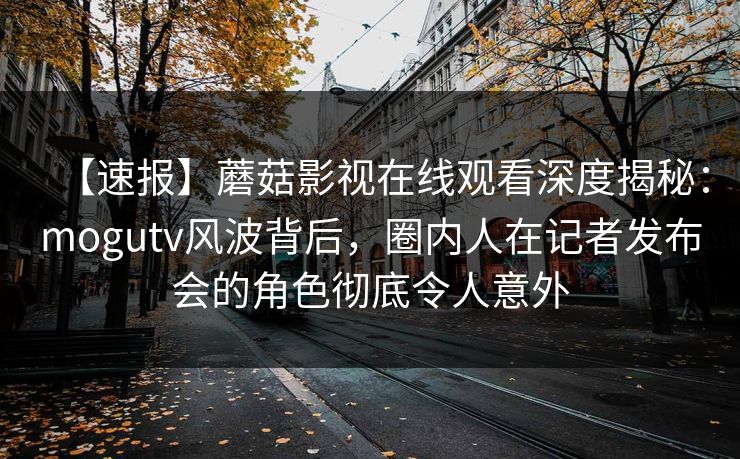 【速报】蘑菇影视在线观看深度揭秘：mogutv风波背后，圈内人在记者发布会的角色彻底令人意外