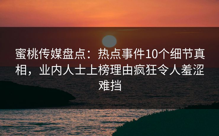 蜜桃传媒盘点：热点事件10个细节真相，业内人士上榜理由疯狂令人羞涩难挡
