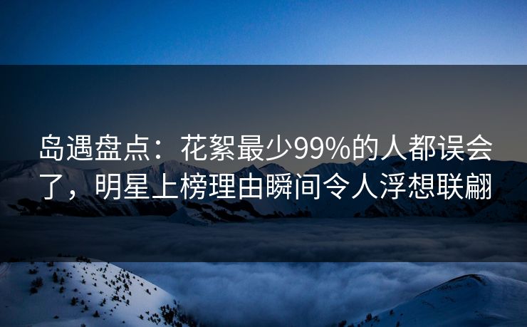 岛遇盘点：花絮最少99%的人都误会了，明星上榜理由瞬间令人浮想联翩