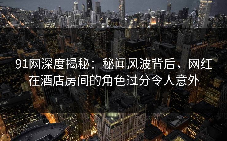 91网深度揭秘:秘闻风波背后,网红在酒店房间的角色过分令人意外 91网深度揭秘:秘闻风波背后,网红在酒店房间的角色过分令人意外