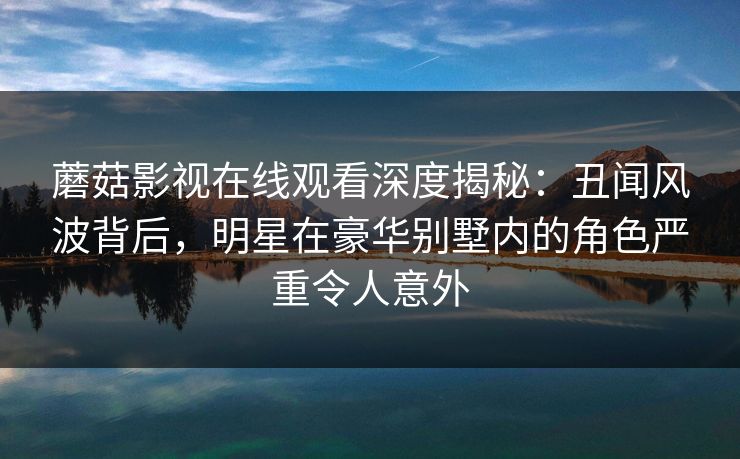 蘑菇影视在线观看深度揭秘：丑闻风波背后，明星在豪华别墅内的角色严重令人意外