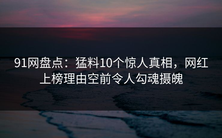 91网盘点:猛料10个惊人真相,网红上榜理由空前令人勾魂摄魄 91网盘点:猛料10个惊人真相,网红上榜理由空前令人勾魂摄魄