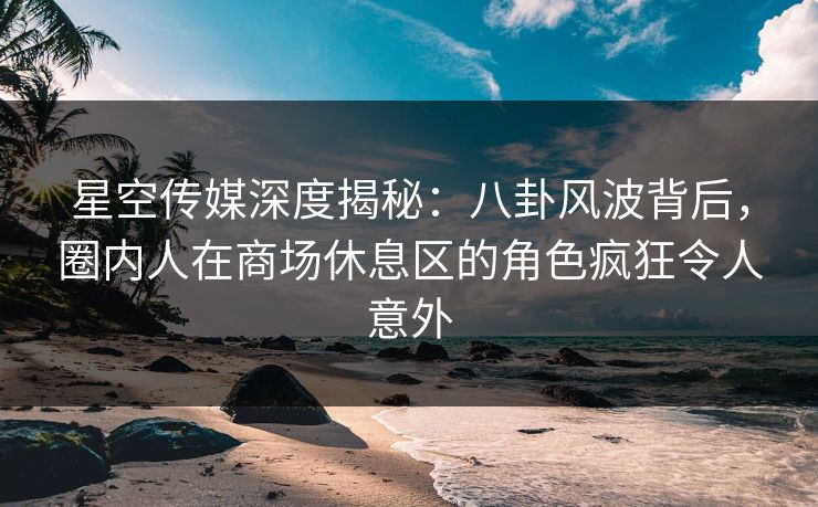 星空传媒深度揭秘：八卦风波背后，圈内人在商场休息区的角色疯狂令人意外