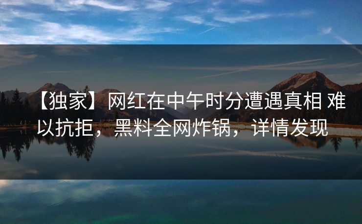 【独家】网红在中午时分遭遇真相 难以抗拒，黑料全网炸锅，详情发现