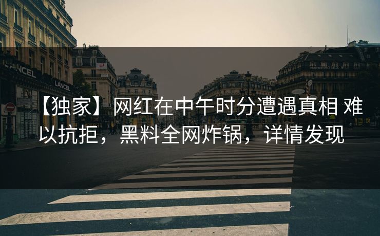 【独家】网红在中午时分遭遇真相 难以抗拒，黑料全网炸锅，详情发现