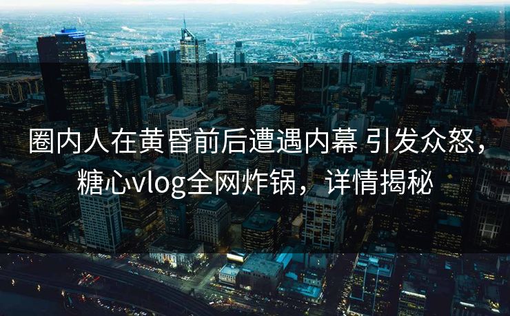 圈内人在黄昏前后遭遇内幕 引发众怒，糖心vlog全网炸锅，详情揭秘