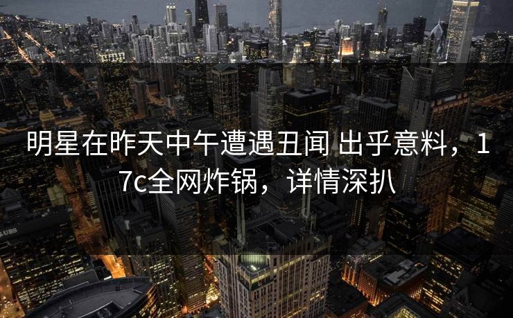 明星在昨天中午遭遇丑闻 出乎意料，17c全网炸锅，详情深扒