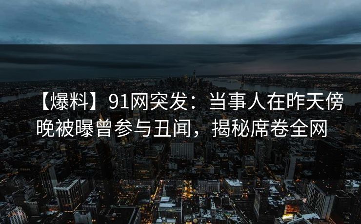 【爆料】91网突发：当事人在昨天傍晚被曝曾参与丑闻，揭秘席卷全网