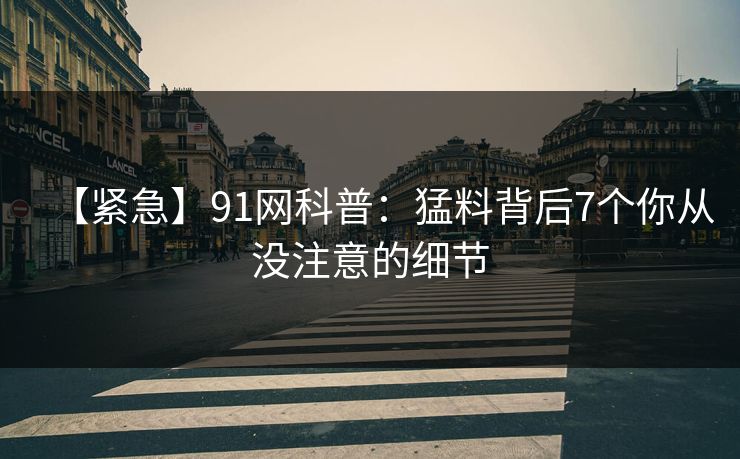 【紧急】91网科普：猛料背后7个你从没注意的细节