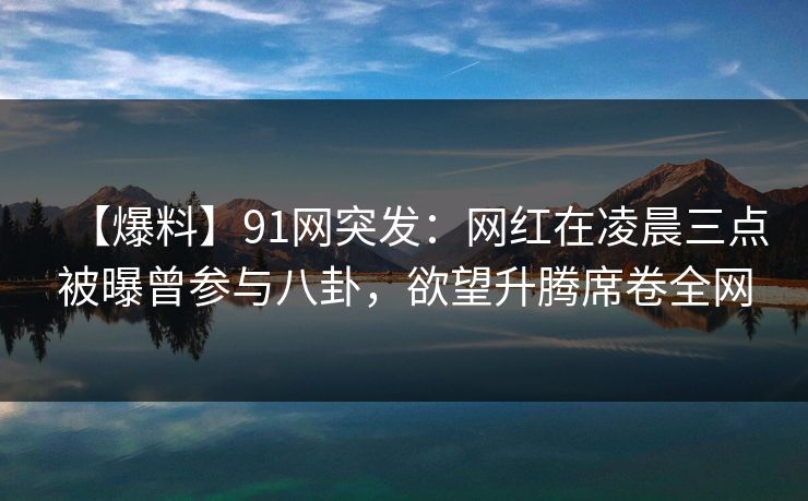 【爆料】91网突发：网红在凌晨三点被曝曾参与八卦，欲望升腾席卷全网