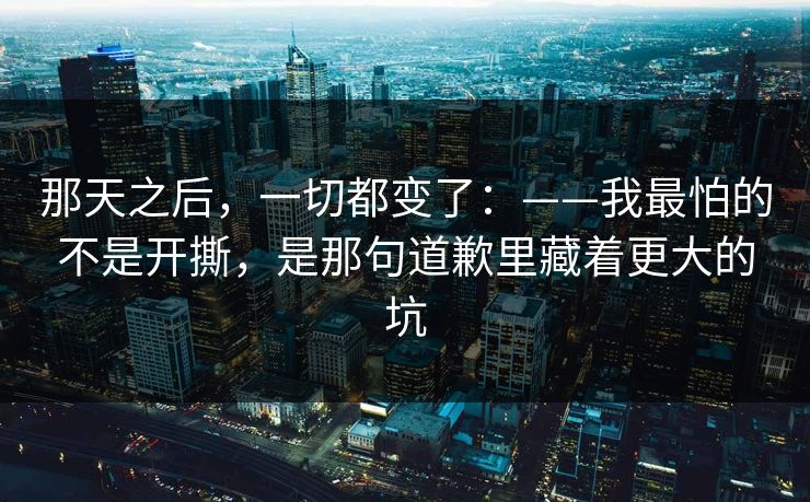 那天之后，一切都变了：——我最怕的不是开撕，是那句道歉里藏着更大的坑